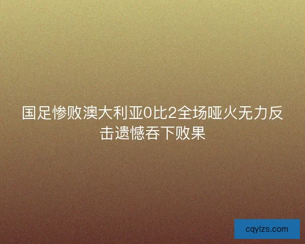 国足惨败澳大利亚0比2全场哑火无力反击遗憾吞下败果