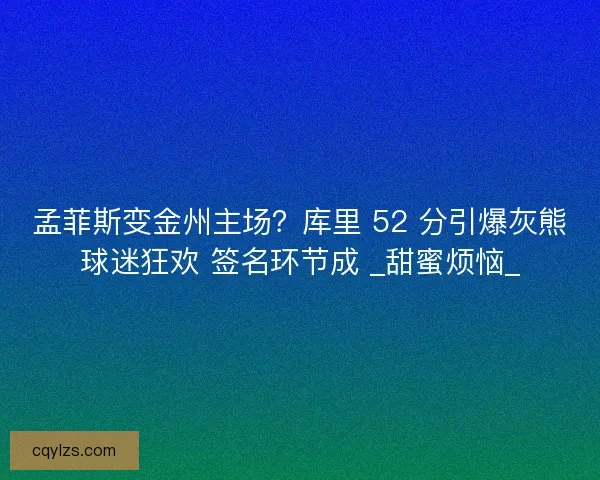 孟菲斯变金州主场？库里 52 分引爆灰熊球迷狂欢 签名环节成 _甜蜜烦恼_