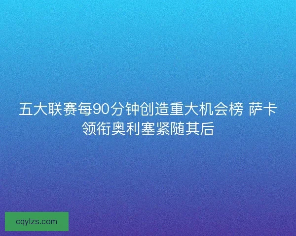 五大联赛每90分钟创造重大机会榜 萨卡领衔奥利塞紧随其后