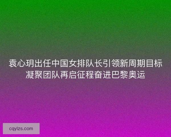 袁心玥出任中国女排队长引领新周期目标凝聚团队再启征程奋进巴黎奥运 袁心玥出任中国女排队长引领新周期目标凝聚团队再启征程奋进巴黎奥运
