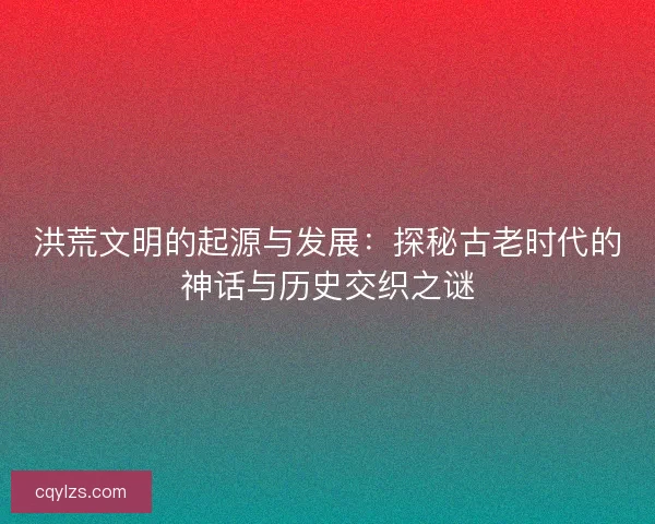 洪荒文明的起源与发展：探秘古老时代的神话与历史交织之谜