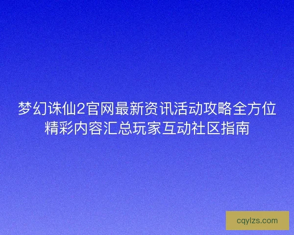 梦幻诛仙2官网最新资讯活动攻略全方位精彩内容汇总玩家互动社区指南 梦幻诛仙2官网最新资讯活动攻略全方位精彩内容汇总玩家互动社区指南