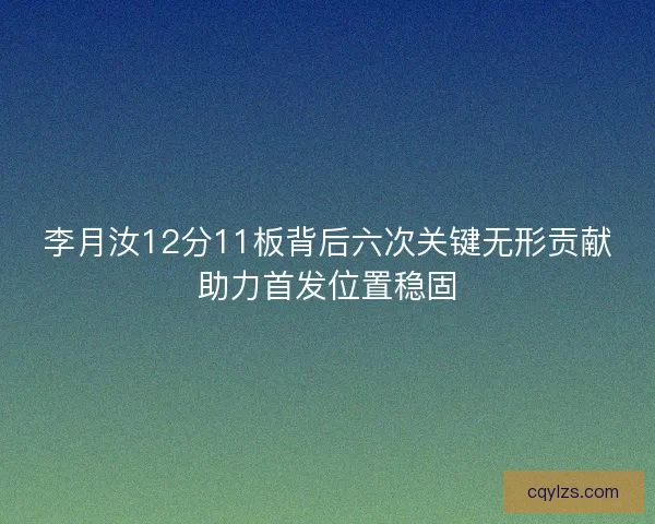 李月汝12分11板背后六次关键无形贡献助力首发位置稳固
