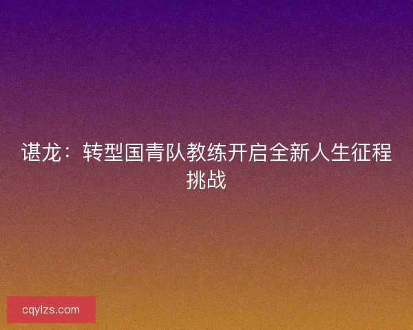 谌龙：转型国青队教练开启全新人生征程挑战