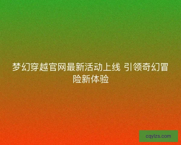 梦幻穿越官网最新活动上线 引领奇幻冒险新体验 梦幻穿越官网最新活动上线 引领奇幻冒险新体验