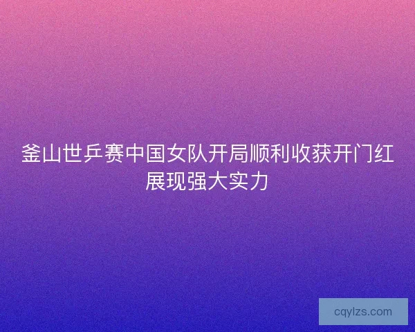 釜山世乒赛中国女队开局顺利收获开门红展现强大实力