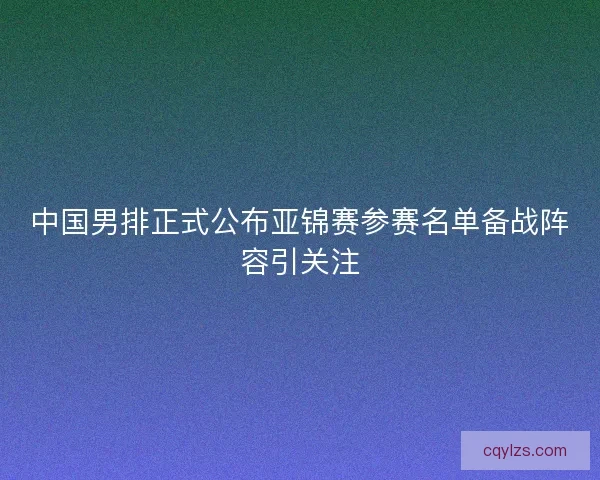 中国男排正式公布亚锦赛参赛名单备战阵容引关注