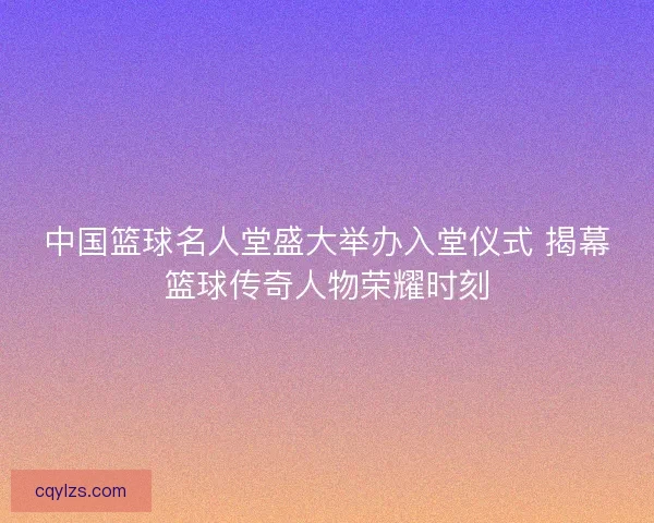 中国篮球名人堂盛大举办入堂仪式 揭幕篮球传奇人物荣耀时刻 中国篮球名人堂盛大举办入堂仪式 揭幕篮球传奇人物荣耀时刻