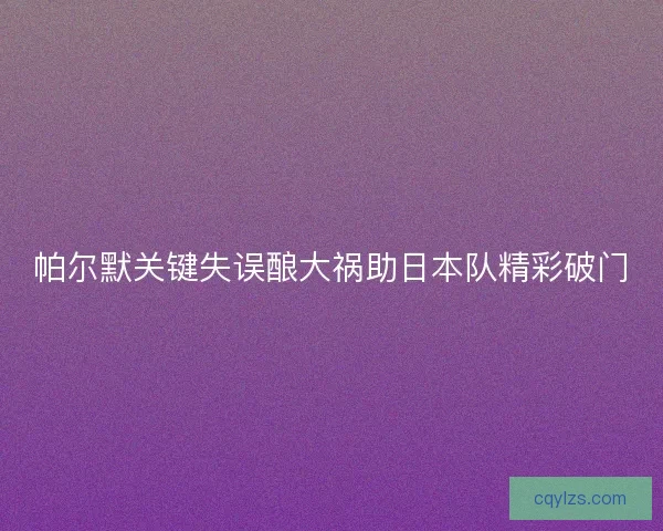 帕尔默关键失误酿大祸助日本队精彩破门 帕尔默关键失误酿大祸助日本队精彩破门