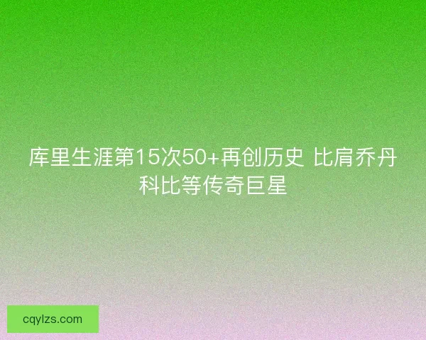 库里生涯第15次50+再创历史 比肩乔丹科比等传奇巨星