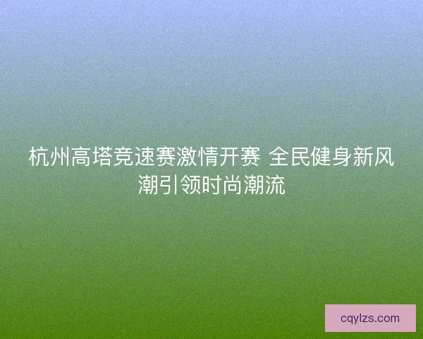 杭州高塔竞速赛激情开赛 全民健身新风潮引领时尚潮流 杭州高塔竞速赛激情开赛 全民健身新风潮引领时尚潮流