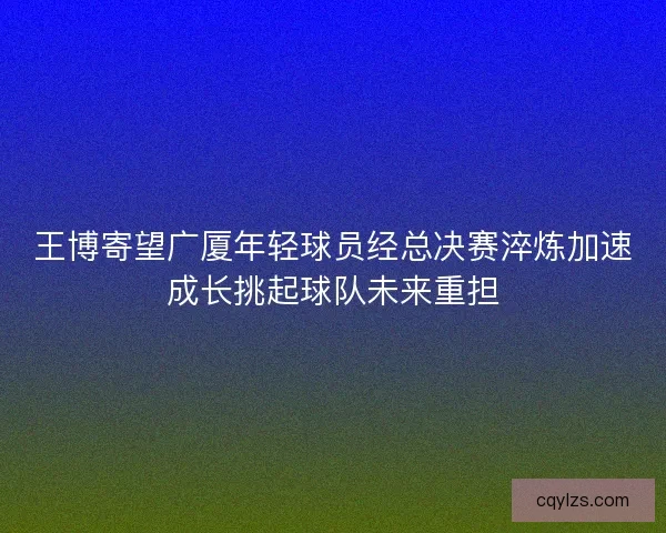 王博寄望广厦年轻球员经总决赛淬炼加速成长挑起球队未来重担
