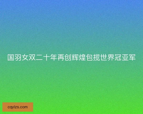国羽女双二十年再创辉煌包揽世界冠亚军 国羽女双二十年再创辉煌包揽世界冠亚军