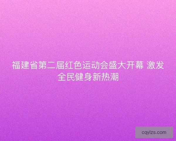 福建省第二届红色运动会盛大开幕 激发全民健身新热潮 福建省第二届红色运动会盛大开幕 激发全民健身新热潮